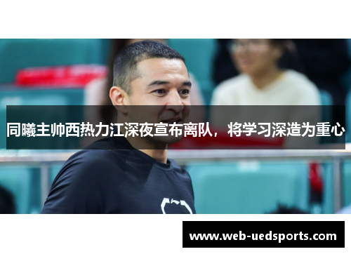 同曦主帅西热力江深夜宣布离队，将学习深造为重心