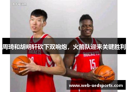 周琦和胡明轩砍下双响炮，火箭队迎来关键胜利
