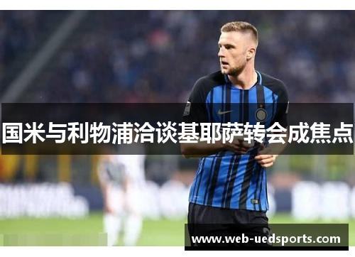 国米与利物浦洽谈基耶萨转会成焦点