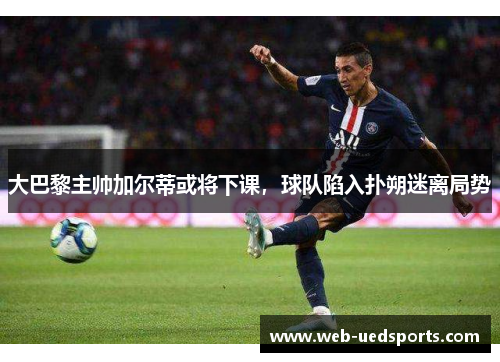 大巴黎主帅加尔蒂或将下课，球队陷入扑朔迷离局势