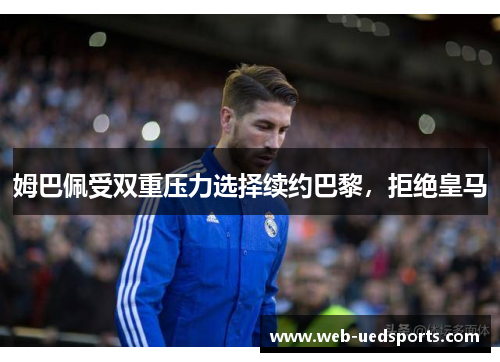 姆巴佩受双重压力选择续约巴黎，拒绝皇马