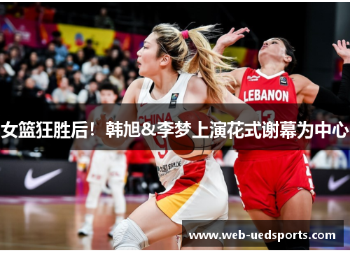女篮狂胜后！韩旭&李梦上演花式谢幕为中心
